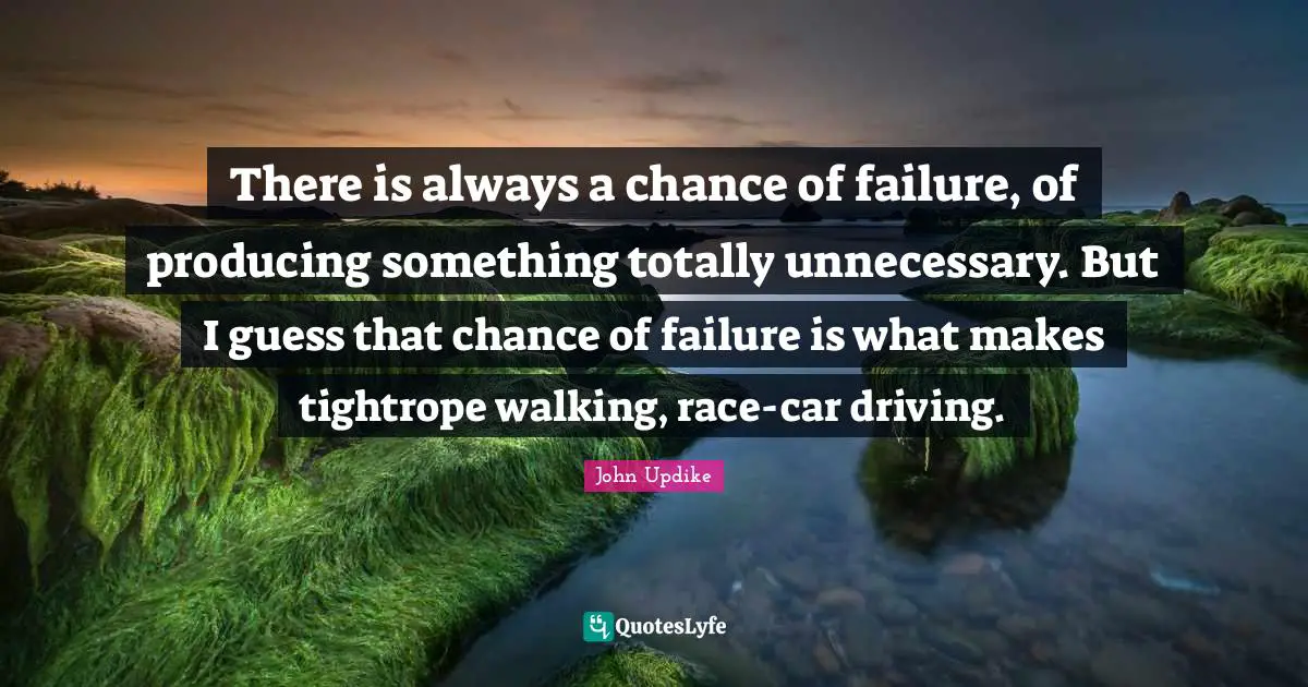 There is always a chance of failure, of producing something totally unnecessary. But I guess that chance of failure is what makes tightrope walking, race-car driving.