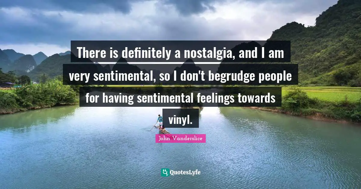 There is definitely a nostalgia, and I am very sentimental, so I don't begrudge people for having sentimental feelings towards vinyl.