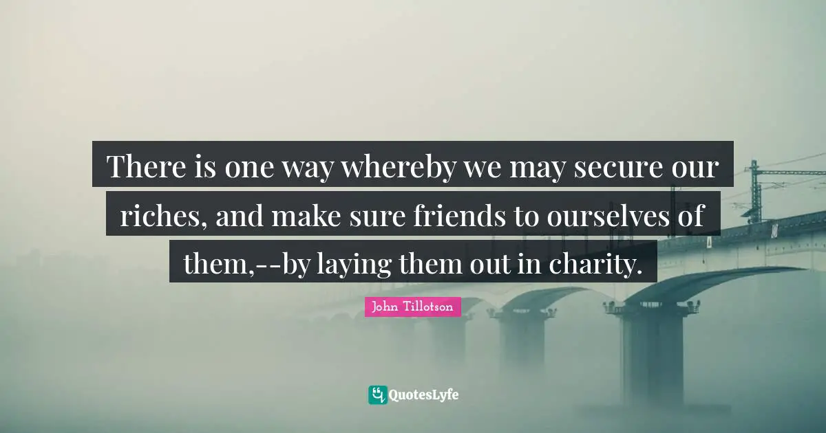 There is one way whereby we may secure our riches, and make sure friends to ourselves of them,--by laying them out in charity.