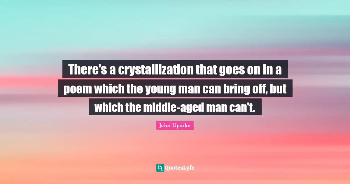 There's a crystallization that goes on in a poem which the young man can bring off, but which the middle-aged man can't.