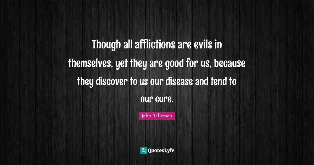 Though all afflictions are evils in themselves, yet they are good for us, because they discover to us our disease and tend to our cure.