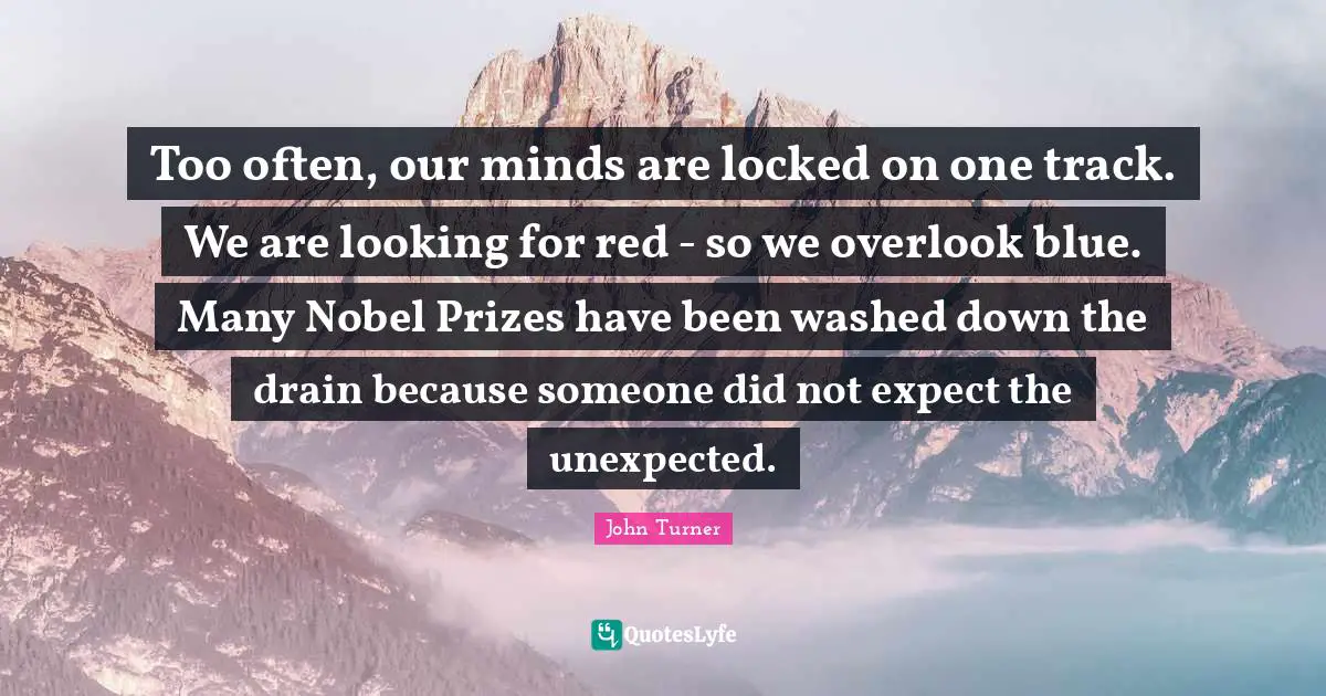John Turner Quotes: "Too often, our minds are locked on one track. We are looking for red - so we overlook blue. Many Nobel Prizes have been washed down the drain because someone did not expect the unexpected."