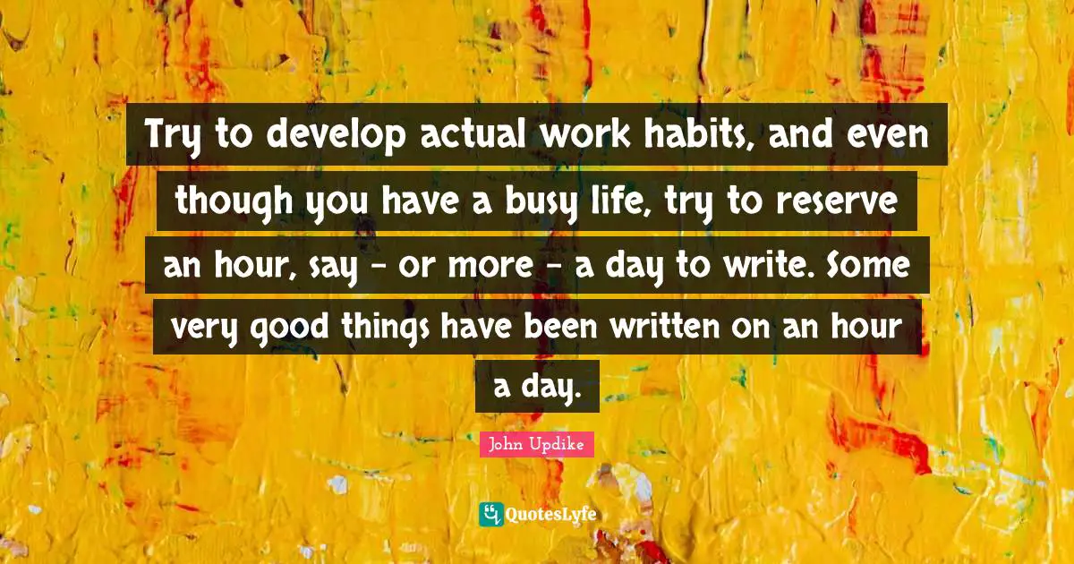 Try to develop actual work habits, and even though you have a busy life, try to reserve an hour, say - or more - a day to write. Some very good things have been written on an hour a day.