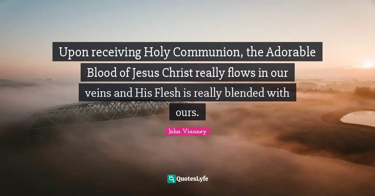 John Vianney Quotes: "Upon receiving Holy Communion, the Adorable Blood of Jesus Christ really flows in our veins and His Flesh is really blended with ours."