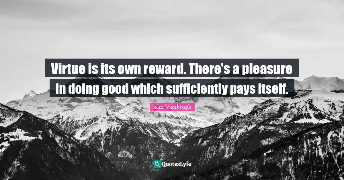 Virtue is its own reward. There's a pleasure in doing good which sufficiently pays itself.