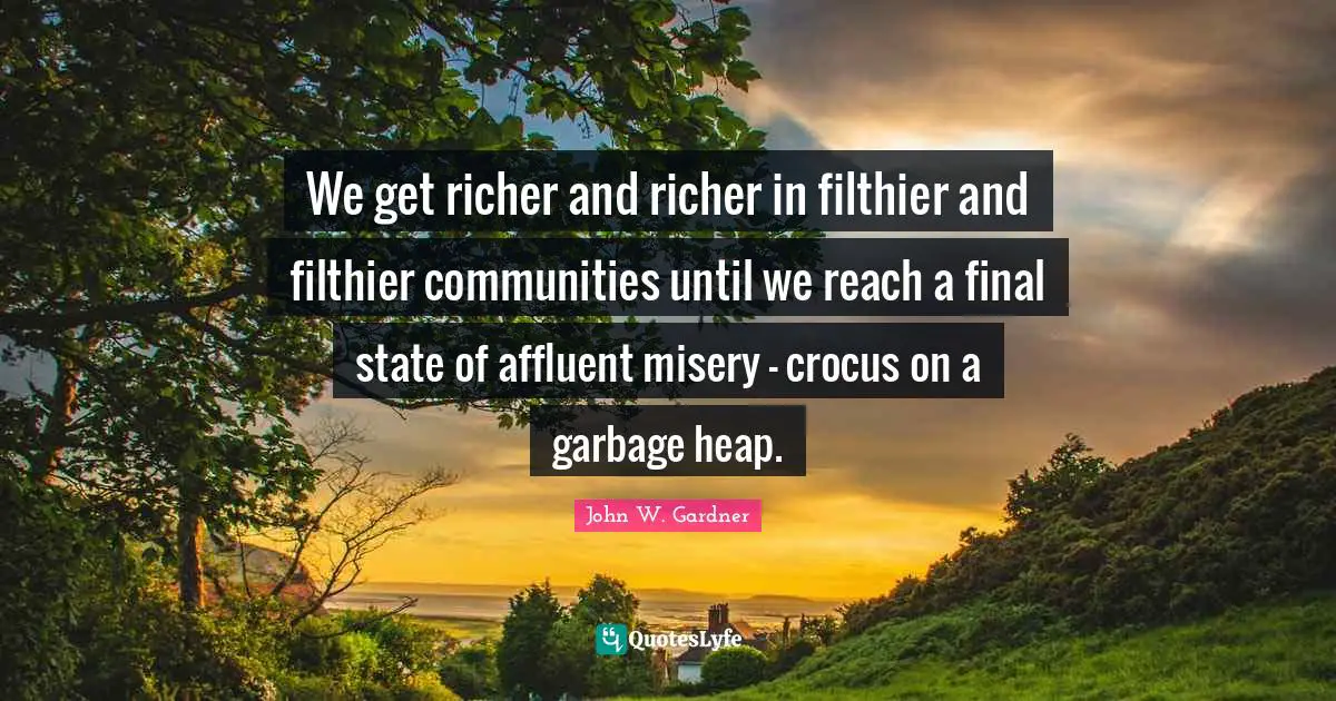 John W. Gardner Quotes: "We get richer and richer in filthier and filthier communities until we reach a final state of affluent misery - crocus on a garbage heap."