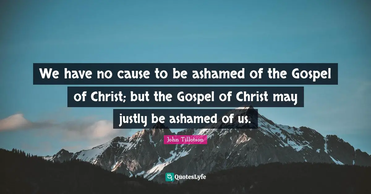 We have no cause to be ashamed of the Gospel of Christ; but the Gospel of Christ may justly be ashamed of us.