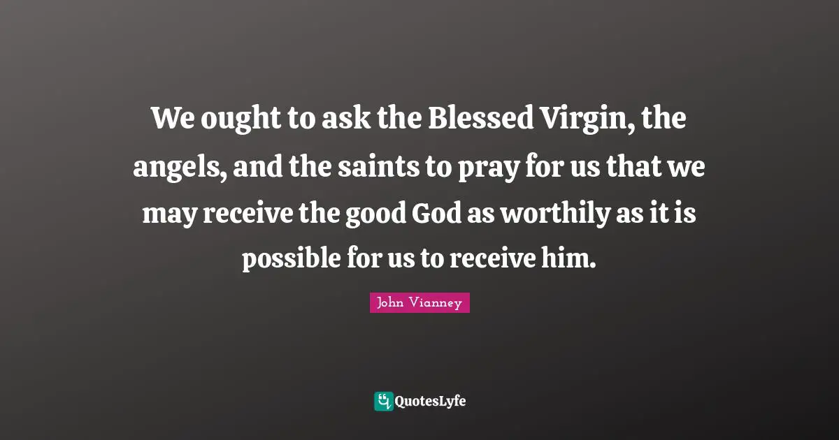 John Vianney Quotes: "We ought to ask the Blessed Virgin, the angels, and the saints to pray for us that we may receive the good God as worthily as it is possible for us to receive him."