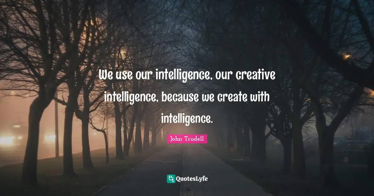 We use our intelligence, our creative intelligence, because we create with intelligence.