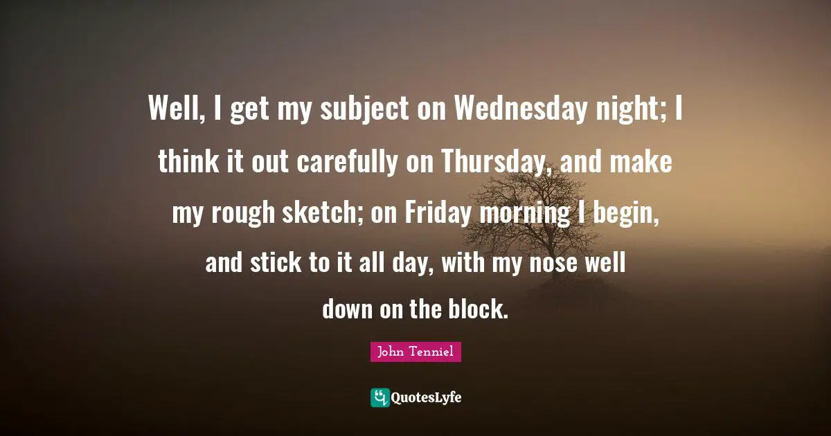 Well, I get my subject on Wednesday night; I think it out carefully on Thursday, and make my rough sketch; on Friday morning I begin, and stick to it all day, with my nose well down on the block.