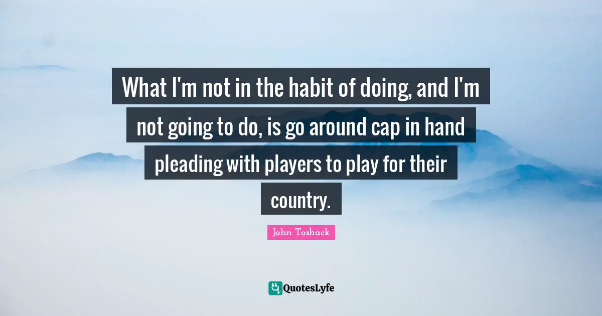 What I'm not in the habit of doing, and I'm not going to do, is go around cap in hand pleading with players to play for their country.