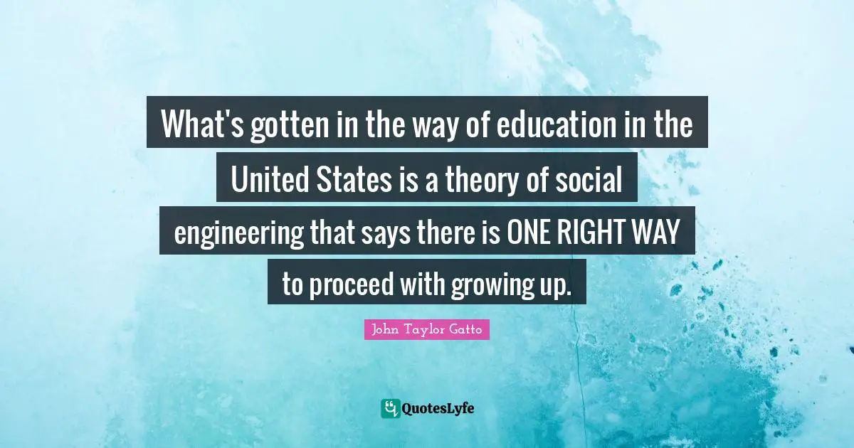 John Taylor Gatto Quotes: "What's gotten in the way of education in the United States is a theory of social engineering that says there is ONE RIGHT WAY to proceed with growing up."