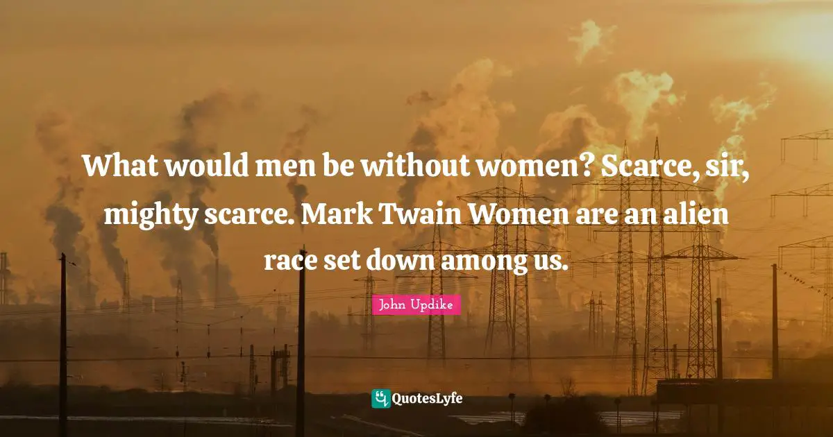 What would men be without women? Scarce, sir, mighty scarce. Mark Twain Women are an alien race set down among us.