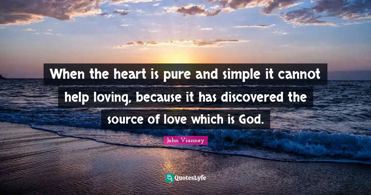 John Vianney Quotes: "When the heart is pure and simple it cannot help loving, because it has discovered the source of love which is God."