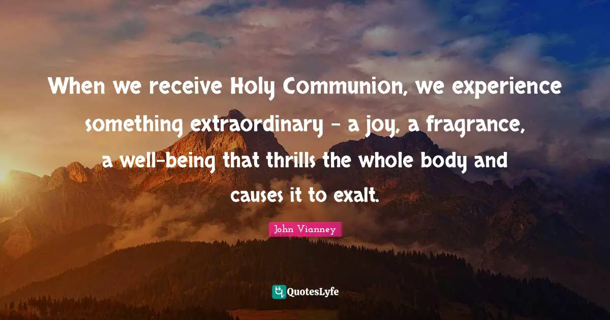 John Vianney Quotes: "When we receive Holy Communion, we experience something extraordinary - a joy, a fragrance, a well-being that thrills the whole body and causes it to exalt."