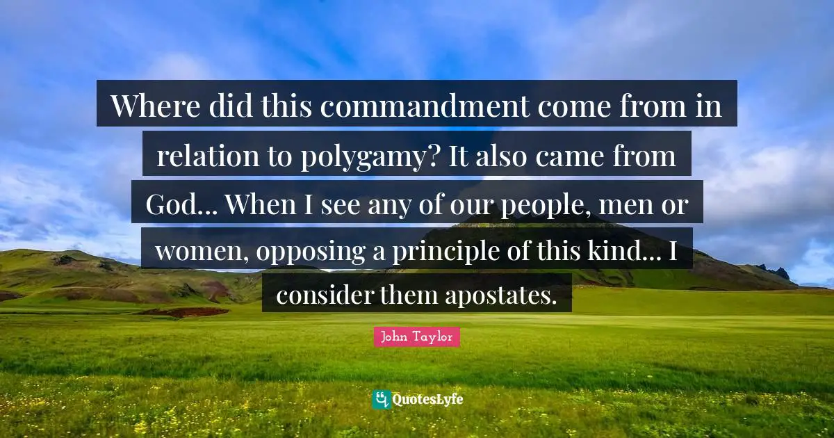 Where did this commandment come from in relation to polygamy? It also came from God... When I see any of our people, men or women, opposing a principle of this kind... I consider them apostates.