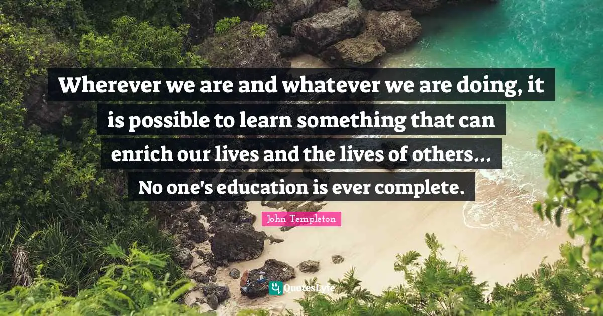 Wherever we are and whatever we are doing, it is possible to learn something that can enrich our lives and the lives of others... No one's education is ever complete.