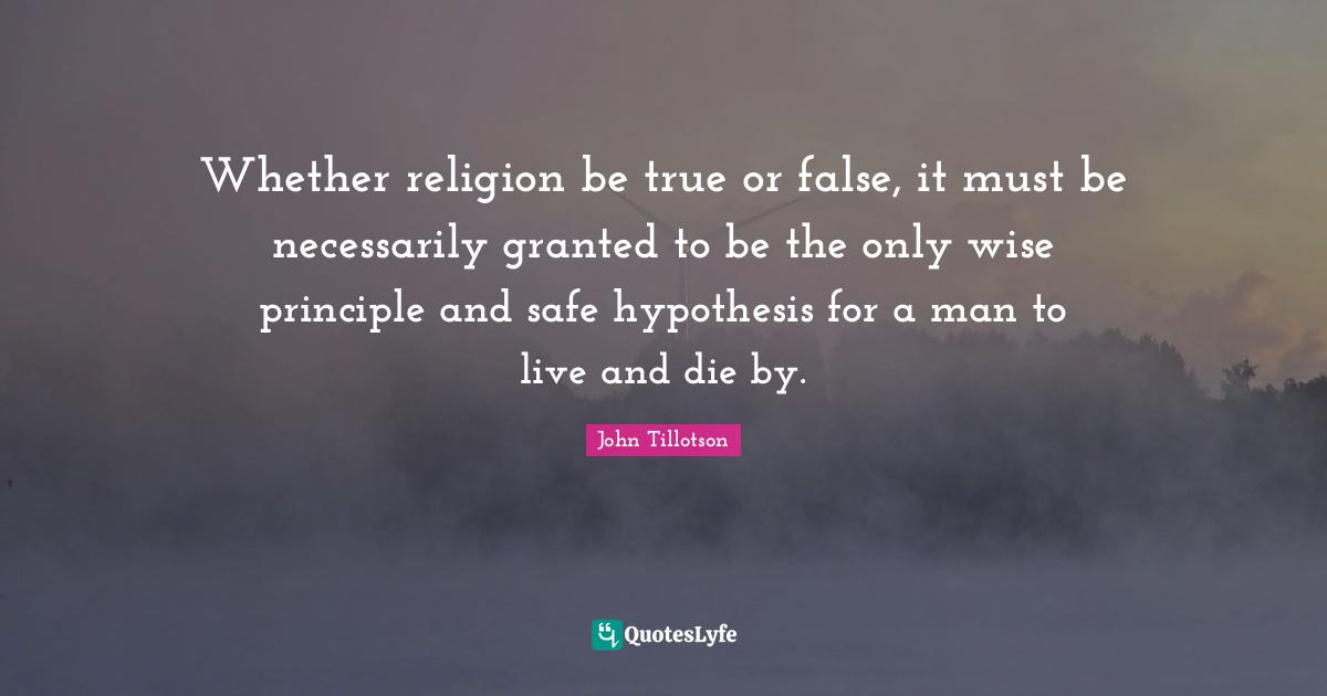 Whether religion be true or false, it must be necessarily granted to be the only wise principle and safe hypothesis for a man to live and die by.