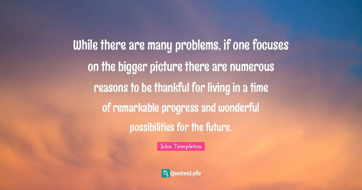 Bigger Picture Quotes: "While there are many problems, if one focuses on the bigger picture there are numerous reasons to be thankful for living in a time of remarkable progress and wonderful possibilities for the future."