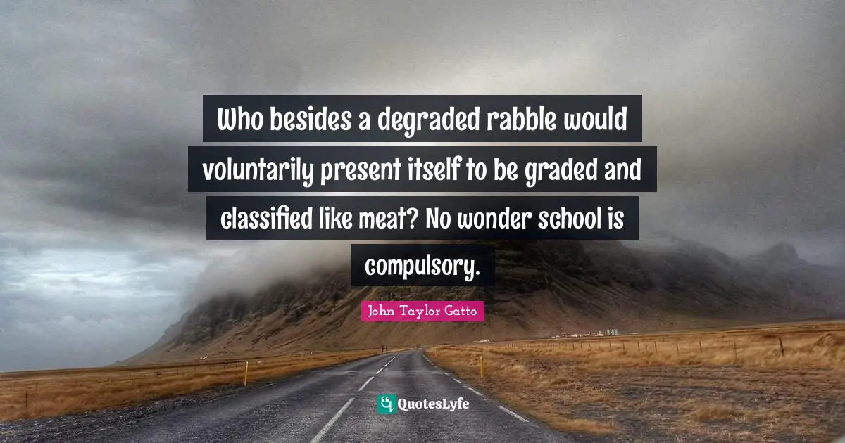 John Taylor Gatto Quotes: "Who besides a degraded rabble would voluntarily present itself to be graded and classified like meat? No wonder school is compulsory."