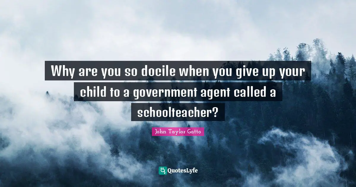 John Taylor Gatto Quotes: "Why are you so docile when you give up your child to a government agent called a schoolteacher?"
