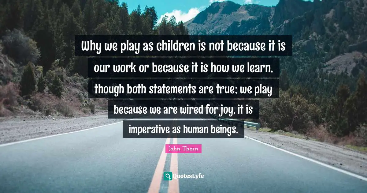 Why we play as children is not because it is our work or because it is how we learn, though both statements are true; we play because we are wired for joy, it is imperative as human beings.