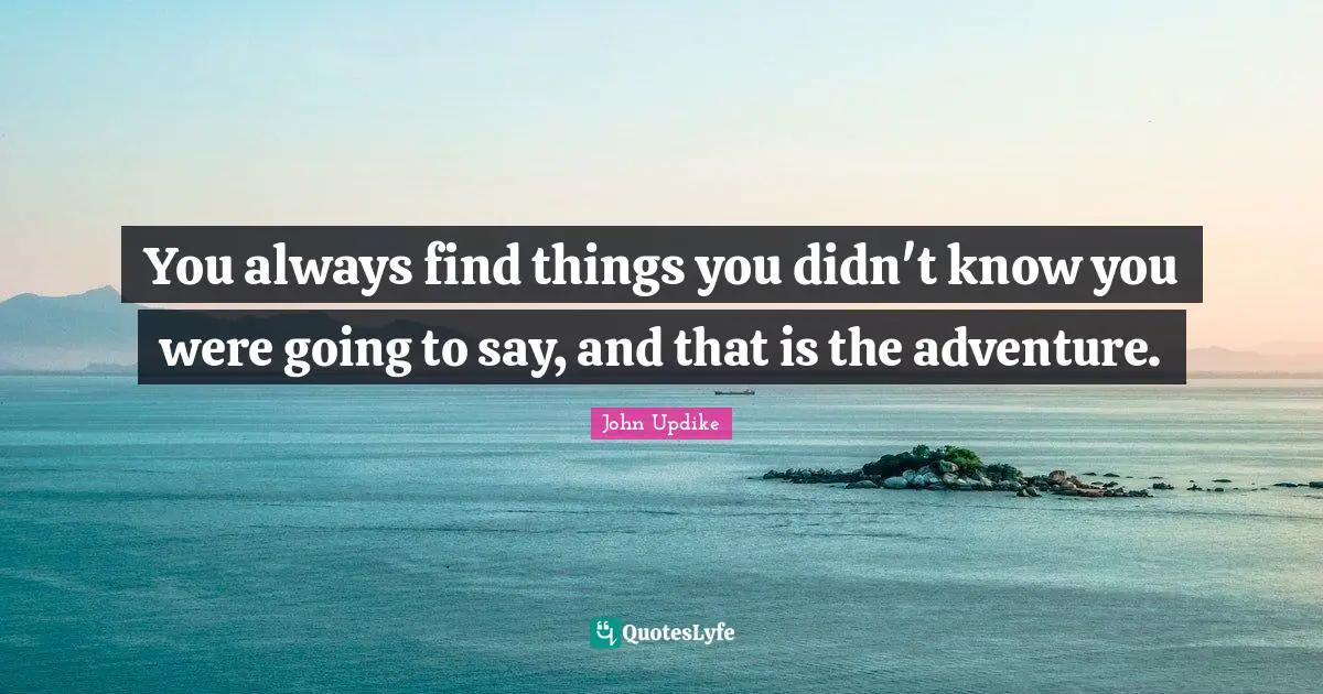 You always find things you didn't know you were going to say, and that is the adventure.