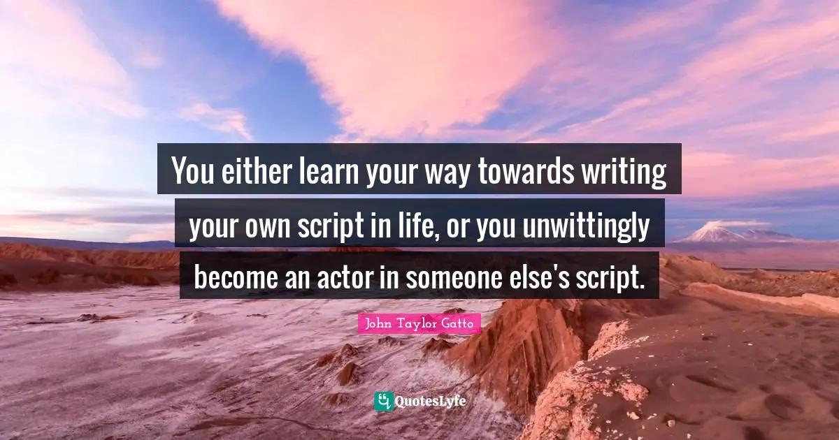 You either learn your way towards writing your own script in life, or you unwittingly become an actor in someone else's script.