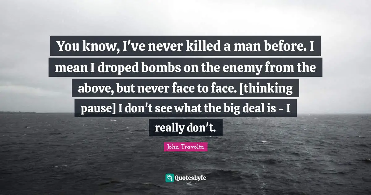 You know, I've never killed a man before. I mean I droped bombs on the enemy from the above, but never face to face. [thinking pause] I don't see what the big deal is - I really don't.