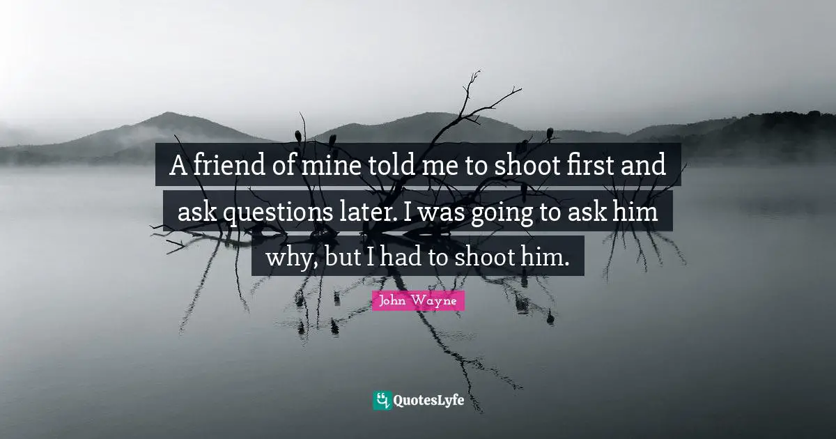 A friend of mine told me to shoot first and ask questions later. I was going to ask him why, but I had to shoot him.