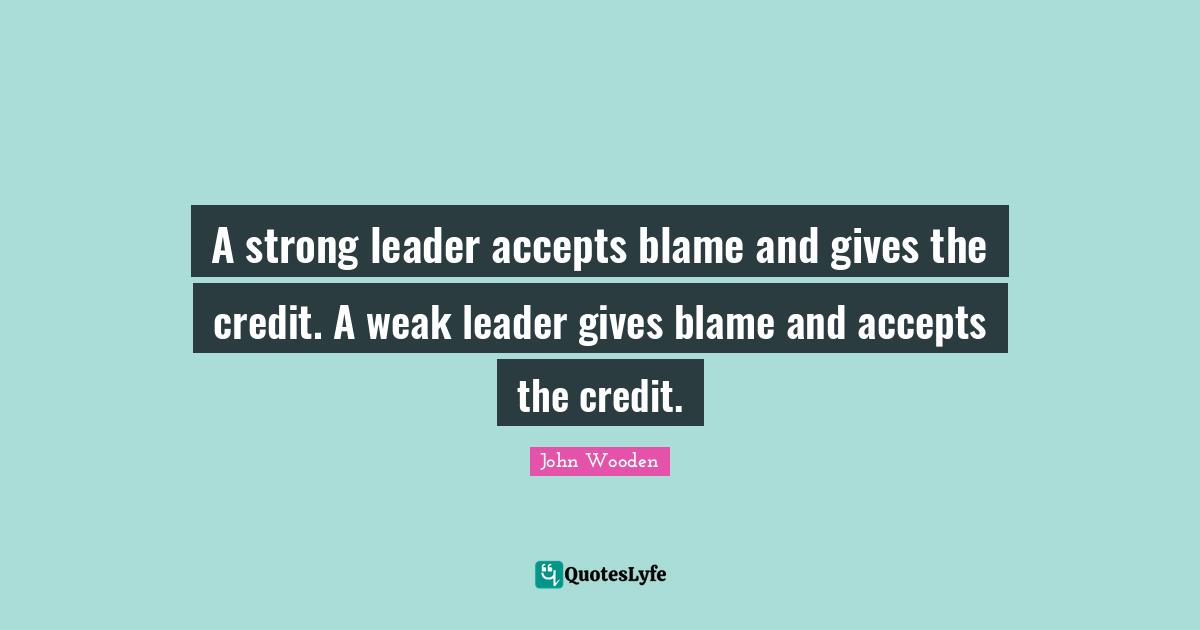 Credit Quotes: "A strong leader accepts blame and gives the credit. A weak leader gives blame and accepts the credit."