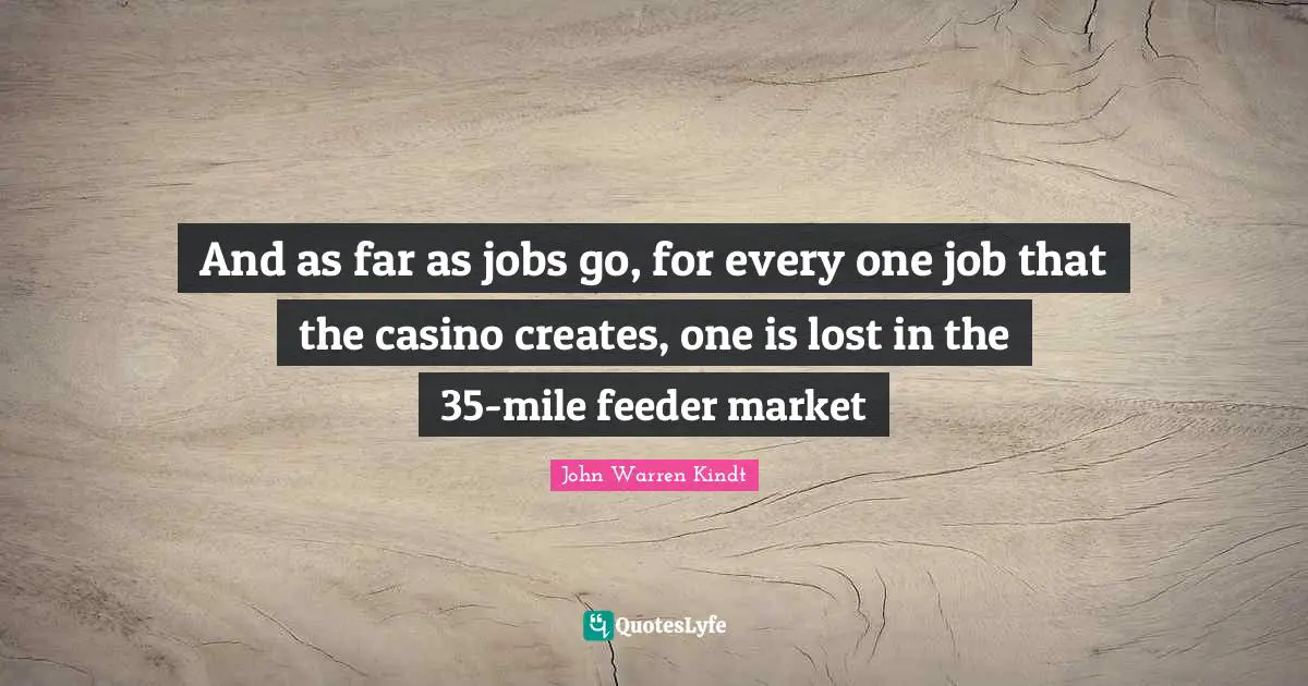 And as far as jobs go, for every one job that the casino creates, one is lost in the 35-mile feeder market