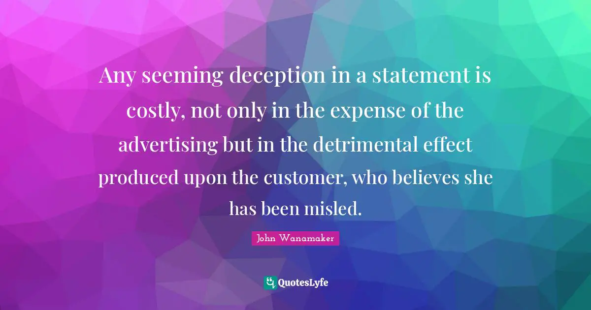 Any seeming deception in a statement is costly, not only in the expense of the advertising but in the detrimental effect produced upon the customer, who believes she has been misled.