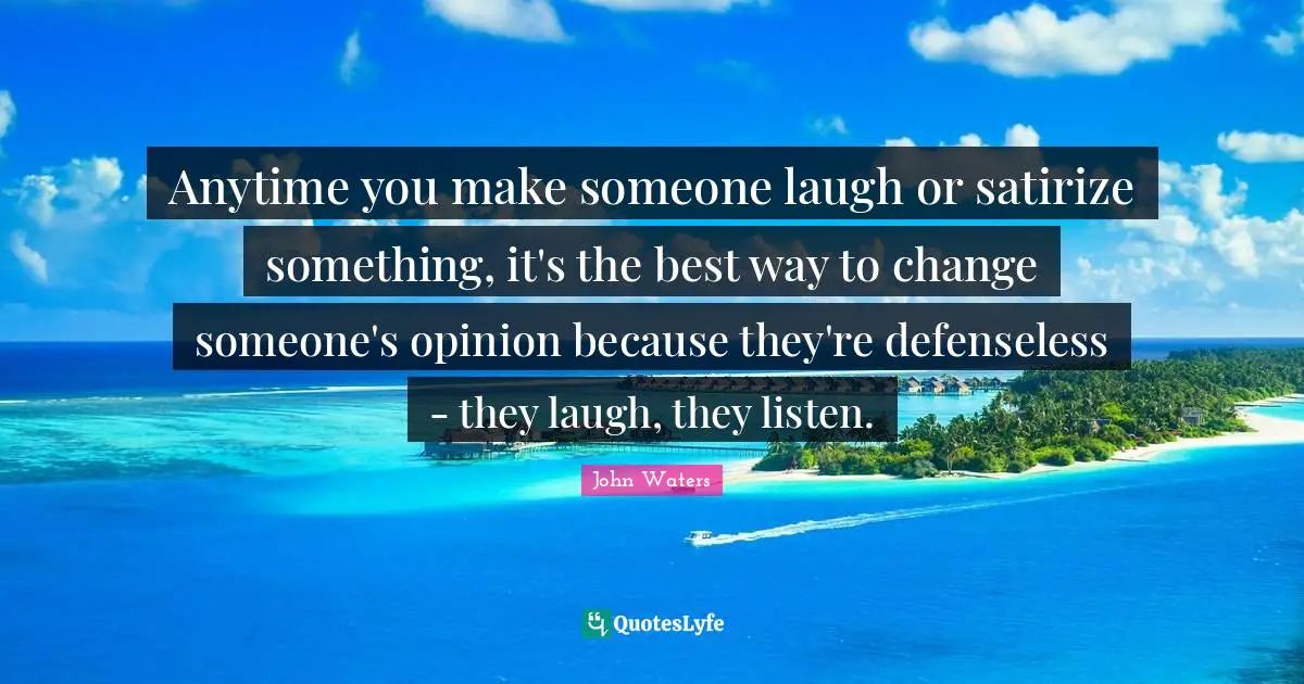 Anytime you make someone laugh or satirize something, it's the best way to change someone's opinion because they're defenseless - they laugh, they listen.