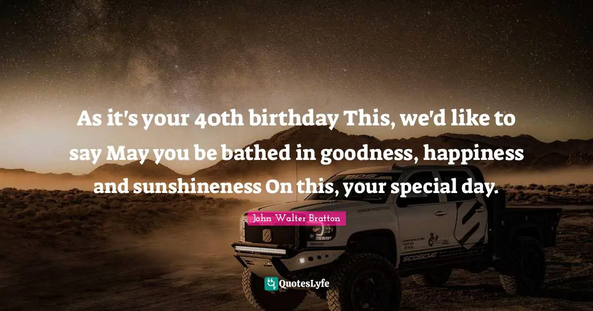 As it's your 40th birthday This, we'd like to say May you be bathed in goodness, happiness and sunshineness On this, your special day.
