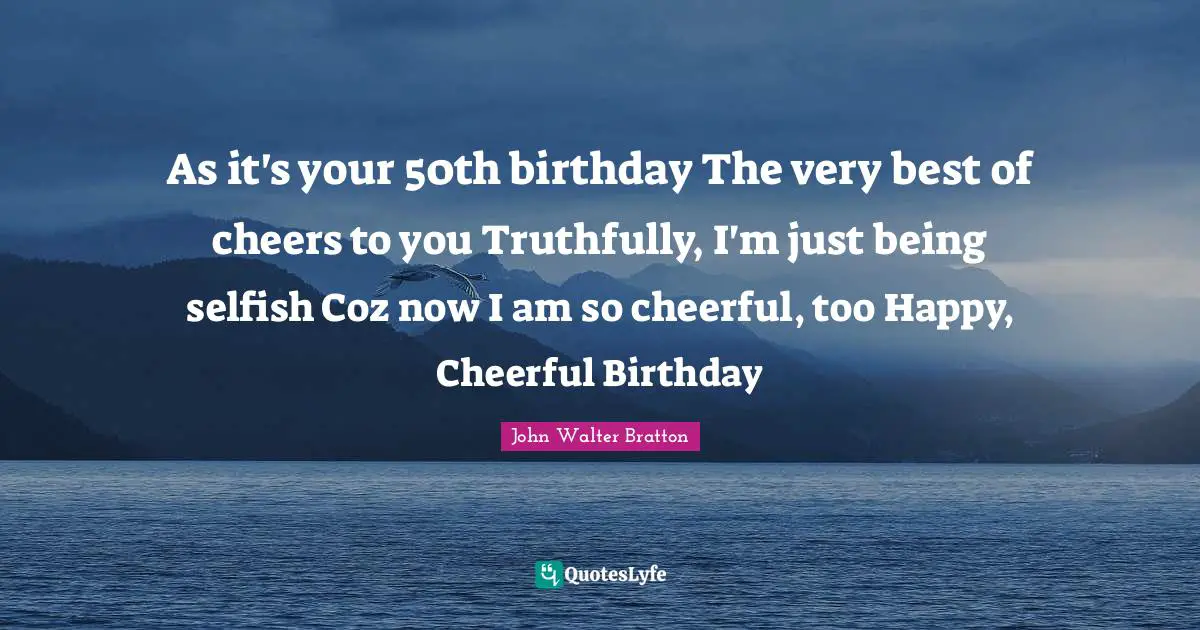 As it's your 50th birthday The very best of cheers to you Truthfully, I'm just being selfish Coz now I am so cheerful, too Happy, Cheerful Birthday