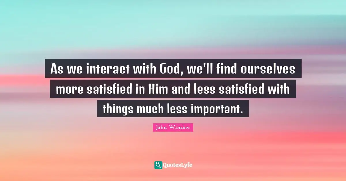 As we interact with God, we'll find ourselves more satisfied in Him and less satisfied with things much less important.