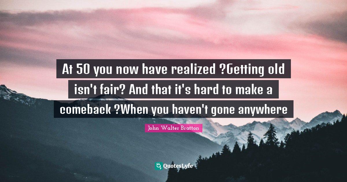 Getting Old Quotes: "At 50 you now have realized ?Getting old isn't fair? And that it's hard to make a comeback ?When you haven't gone anywhere"