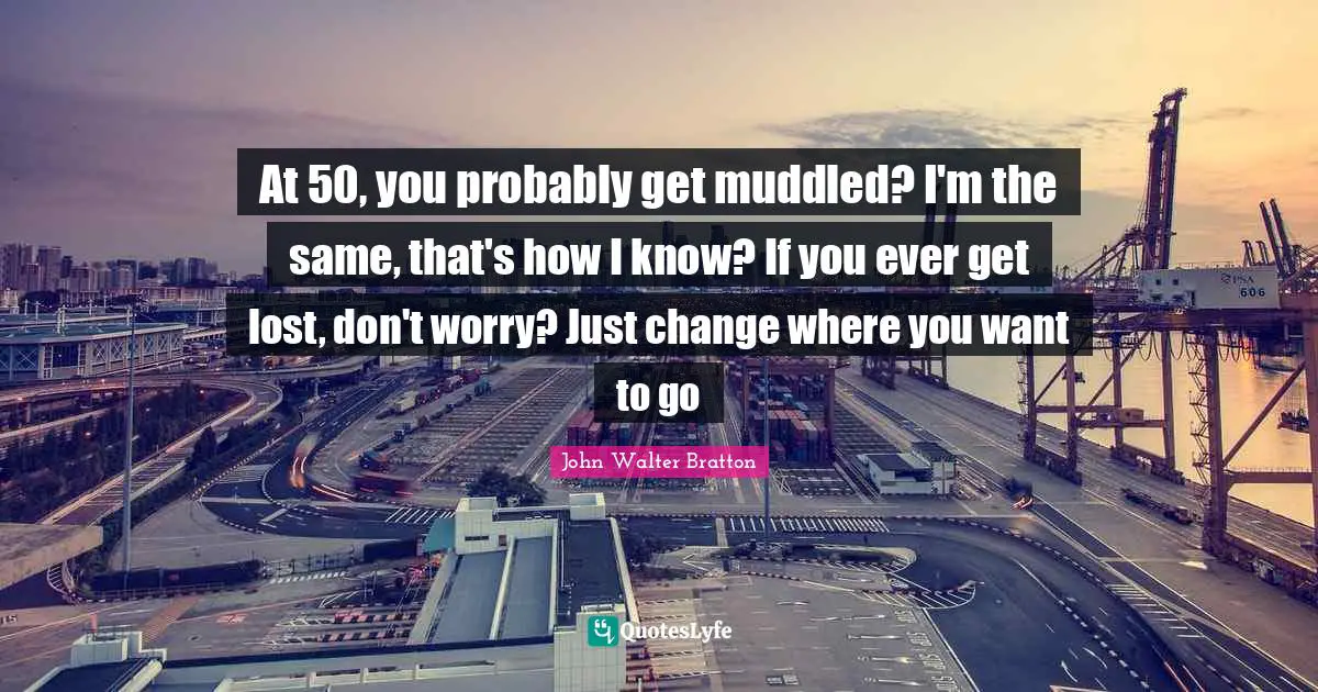 At 50, you probably get muddled? I'm the same, that's how I know? If you ever get lost, don't worry? Just change where you want to go
