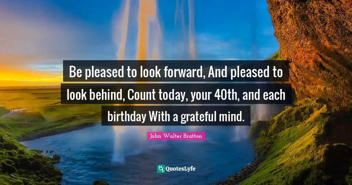 Be pleased to look forward, And pleased to look behind, Count today, your 40th, and each birthday With a grateful mind.