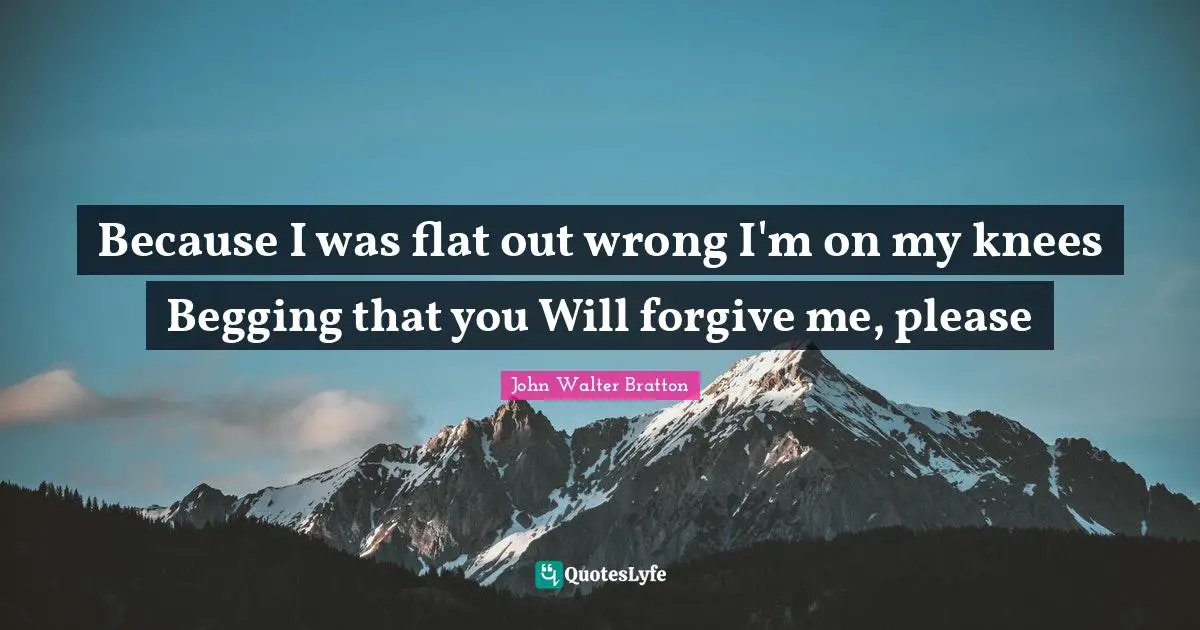 Because I was flat out wrong I'm on my knees Begging that you Will forgive me, please