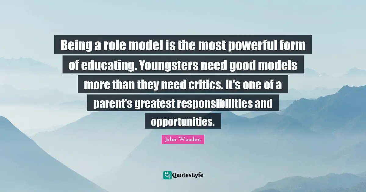 John Wooden Quotes: "Being a role model is the most powerful form of educating. Youngsters need good models more than they need critics. It's one of a parent's greatest responsibilities and opportunities."