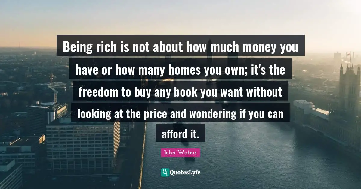 Being rich is not about how much money you have or how many homes you own; it's the freedom to buy any book you want without looking at the price and wondering if you can afford it.