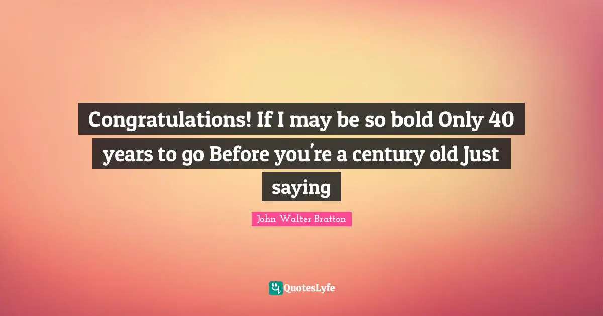 Congratulations! If I may be so bold Only 40 years to go Before you're a century old Just saying