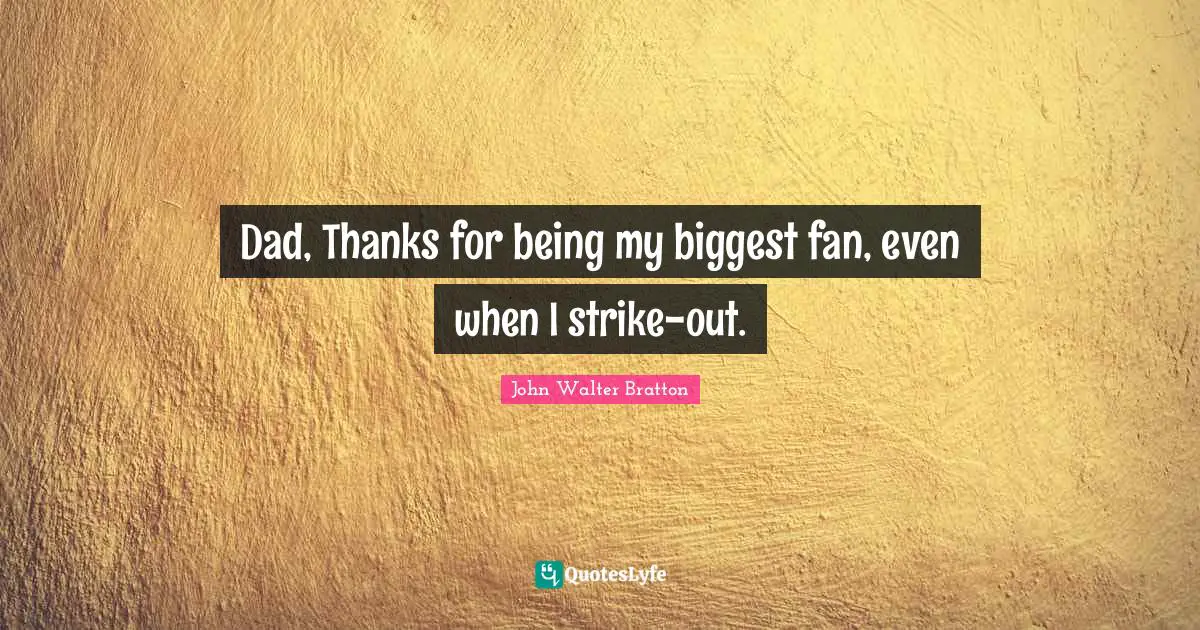 Dad, Thanks for being my biggest fan, even when I strike-out.