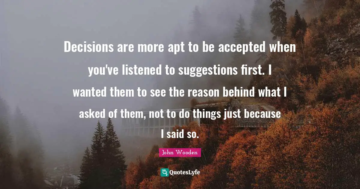 Suggestions Quotes: "Decisions are more apt to be accepted when you've listened to suggestions first. I wanted them to see the reason behind what I asked of them, not to do things just because I said so."