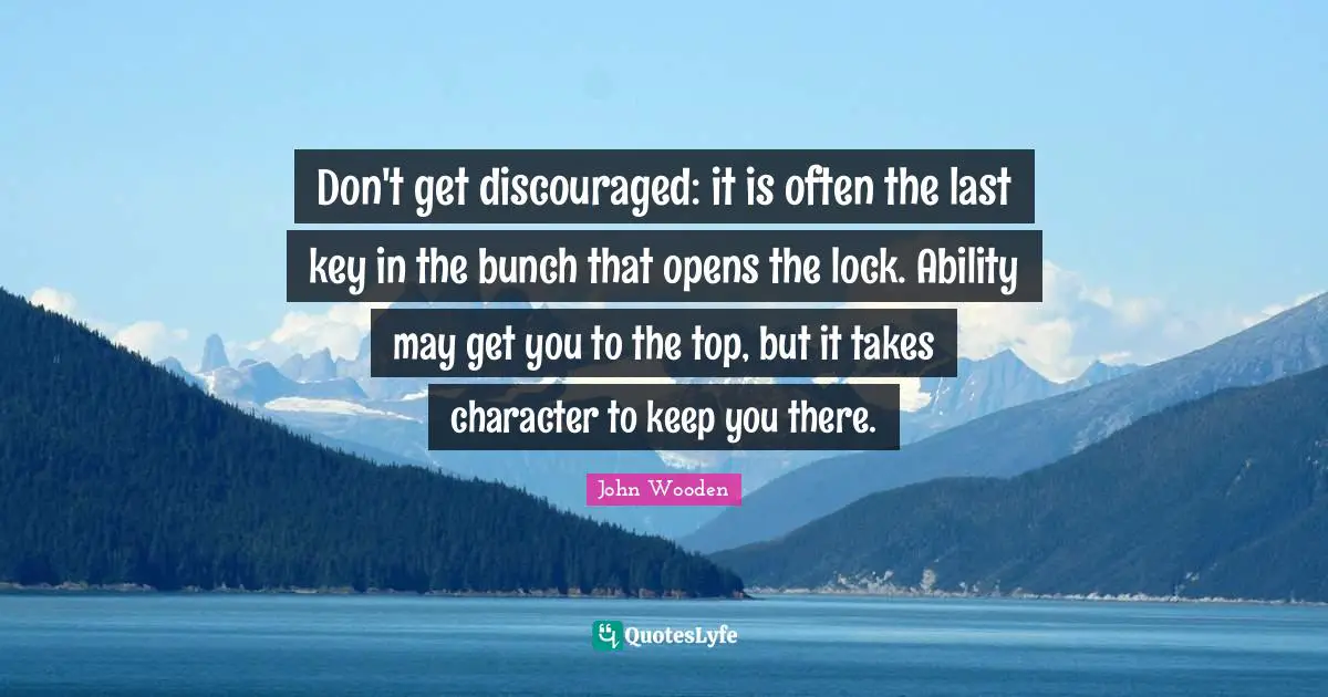 John Wooden Quotes: "Don't get discouraged: it is often the last key in the bunch that opens the lock. Ability may get you to the top, but it takes character to keep you there."