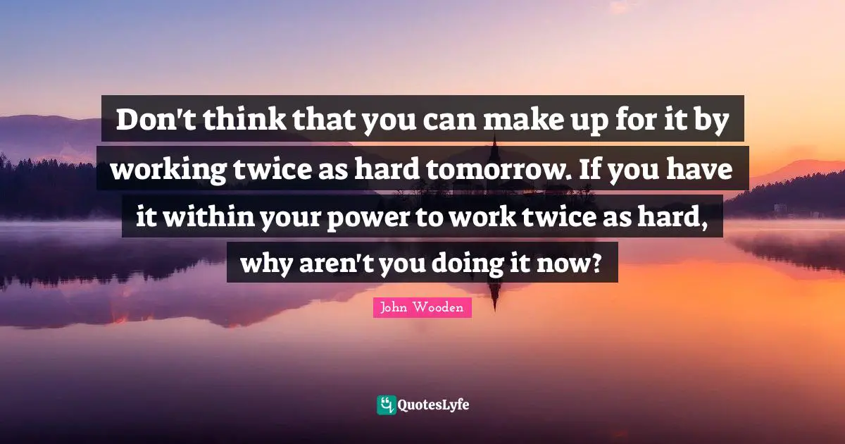 John Wooden Quotes: "Don't think that you can make up for it by working twice as hard tomorrow. If you have it within your power to work twice as hard, why aren't you doing it now?"