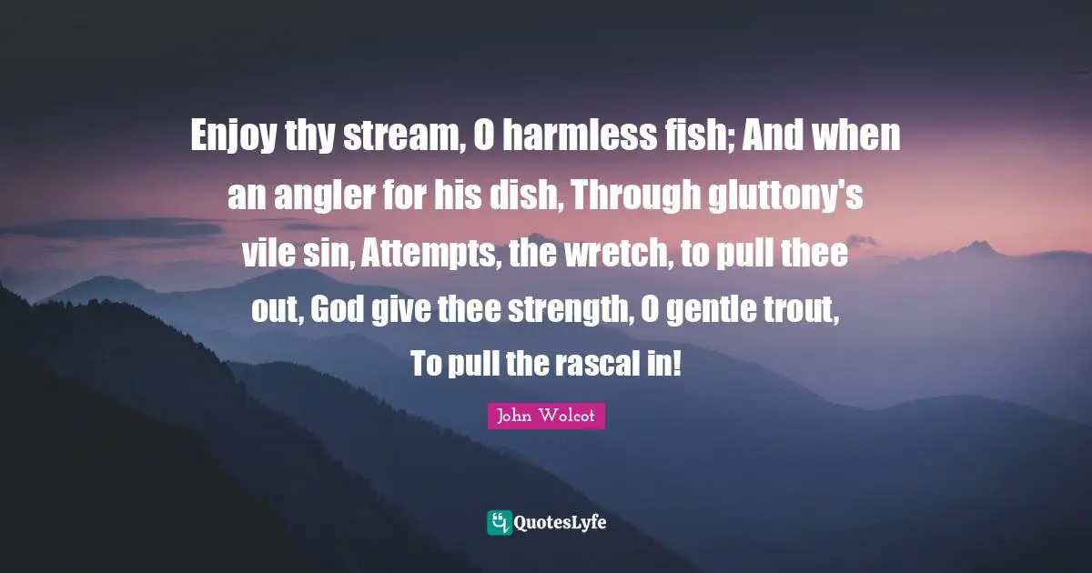 Enjoy thy stream, O harmless fish; And when an angler for his dish, Through gluttony's vile sin, Attempts, the wretch, to pull thee out, God give thee strength, O gentle trout, To pull the rascal in!