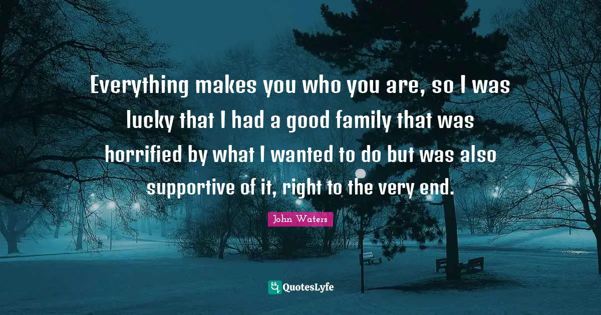 Everything makes you who you are, so I was lucky that I had a good family that was horrified by what I wanted to do but was also supportive of it, right to the very end.